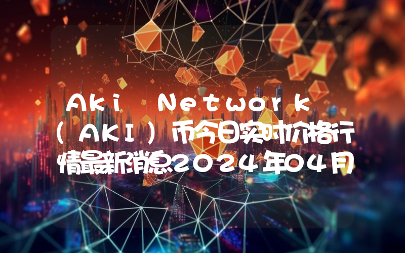 Aki Network (AKI)币今日实时价格行情最新消息2024年04月07日