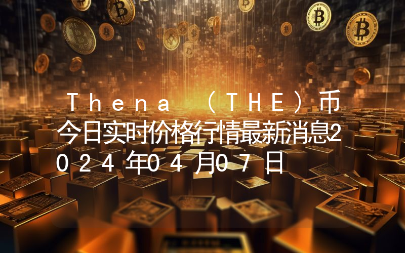 Thena (THE)币今日实时价格行情最新消息2024年04月07日