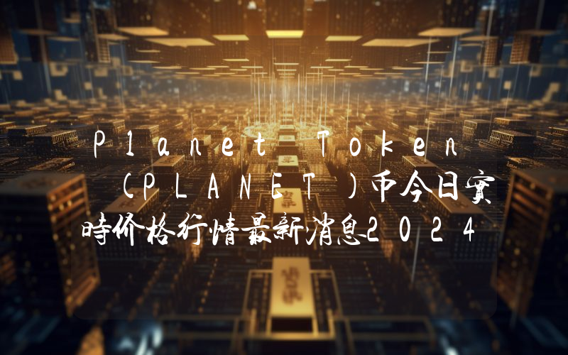 Planet Token (PLANET)币今日实时价格行情最新消息2024年04月07日