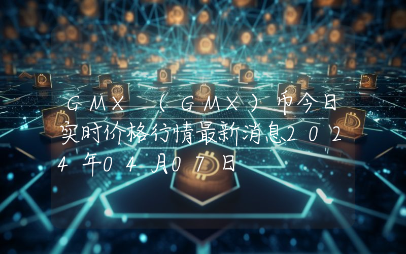 GMX (GMX)币今日实时价格行情最新消息2024年04月07日