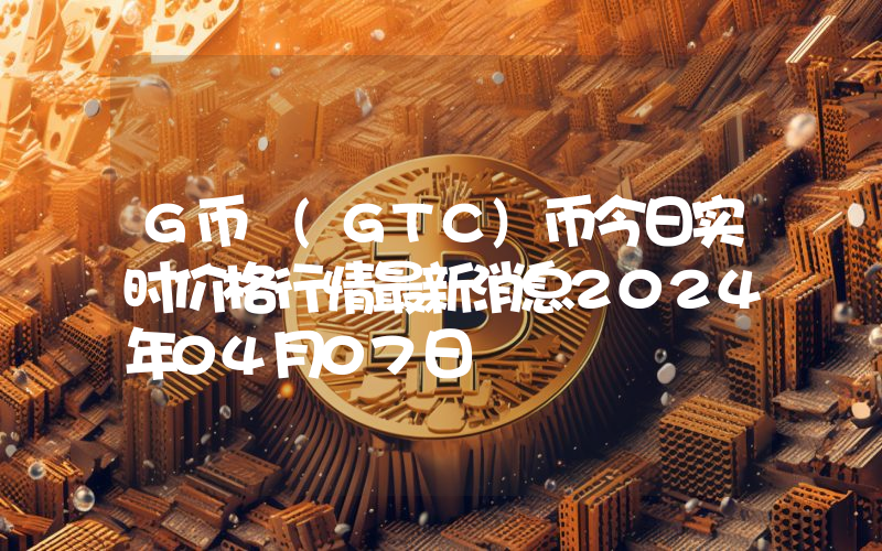 G币 (GTC)币今日实时价格行情最新消息2024年04月07日
