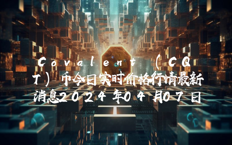 Covalent (CQT)币今日实时价格行情最新消息2024年04月07日