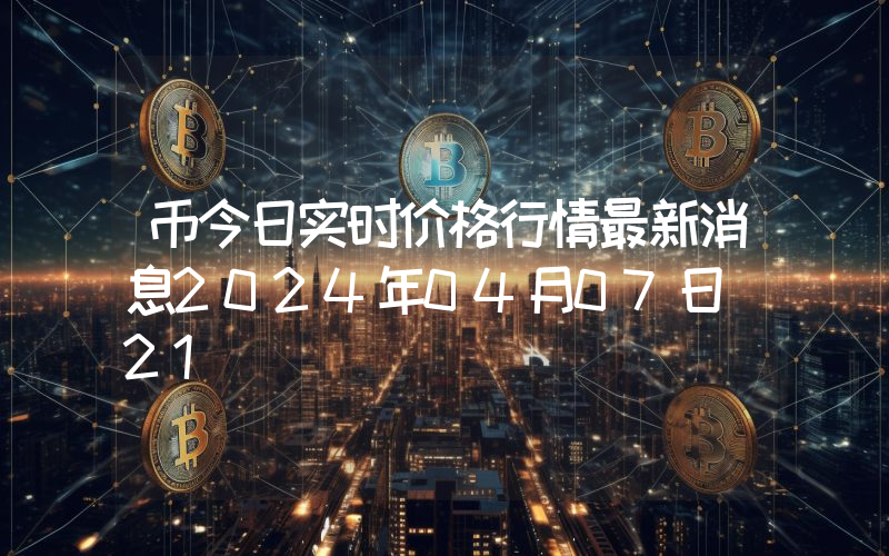 币今日实时价格行情最新消息2024年04月07日_21