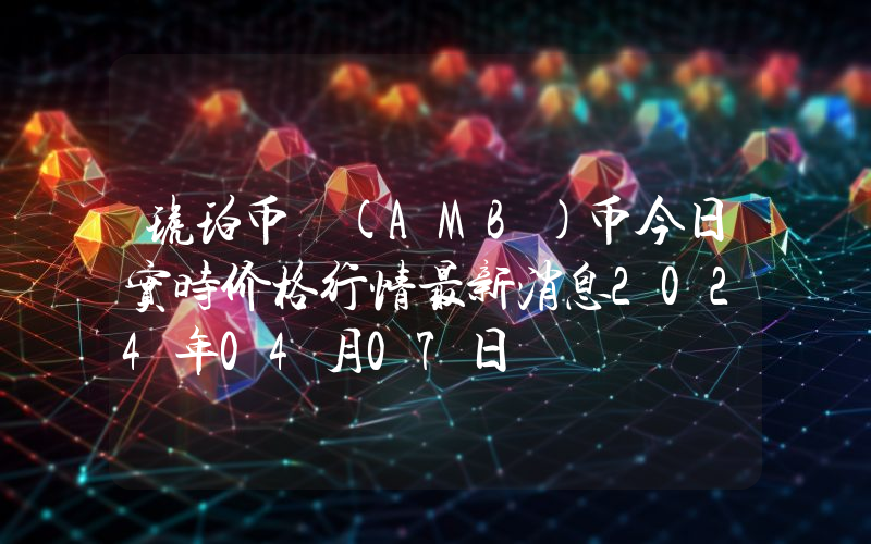 琥珀币 (AMB)币今日实时价格行情最新消息2024年04月07日