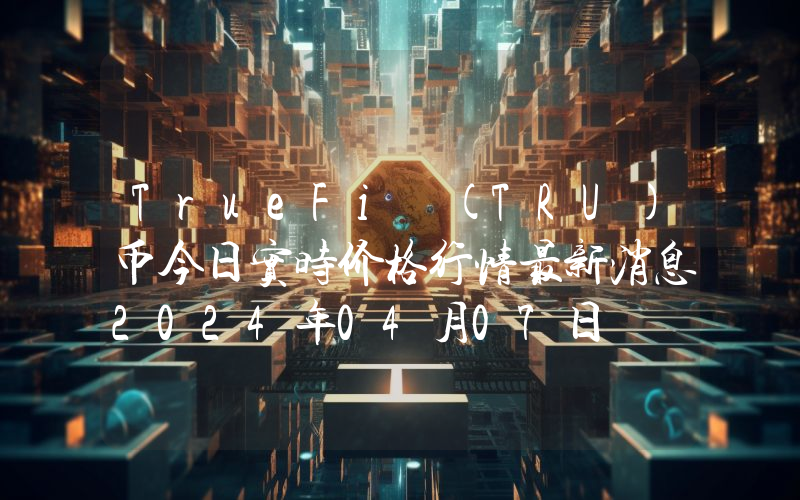 TrueFi (TRU)币今日实时价格行情最新消息2024年04月07日