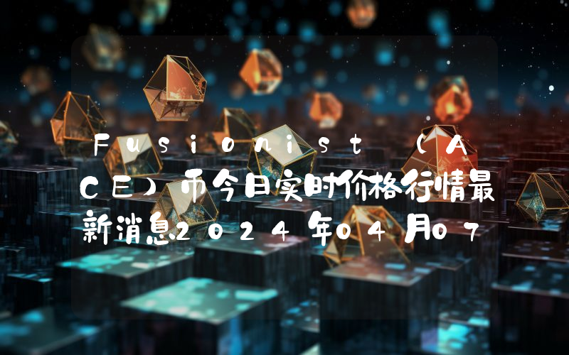 Fusionist (ACE)币今日实时价格行情最新消息2024年04月07日