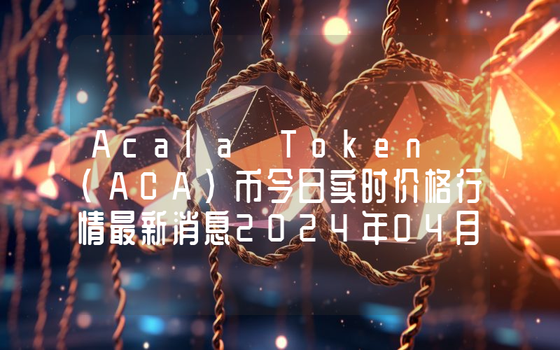Acala Token (ACA)币今日实时价格行情最新消息2024年04月07日