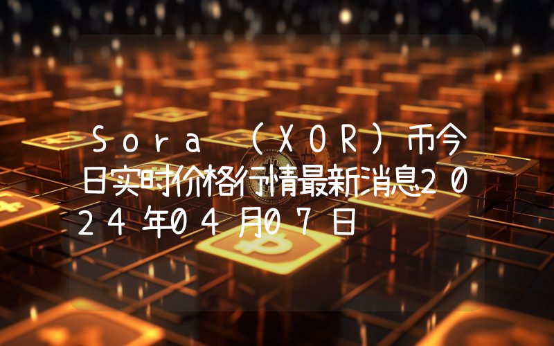 Sora (XOR)币今日实时价格行情最新消息2024年04月07日