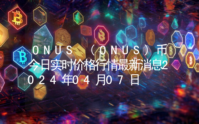ONUS (ONUS)币今日实时价格行情最新消息2024年04月07日