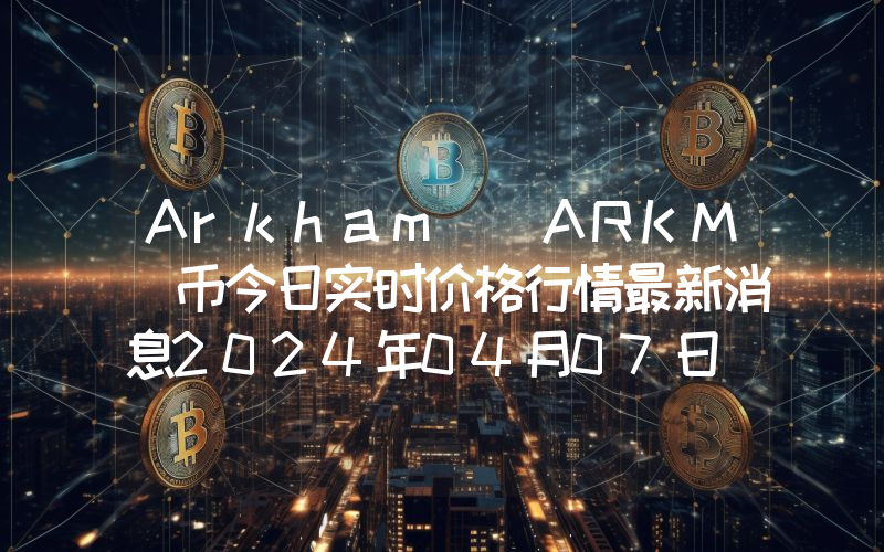 Arkham (ARKM)币今日实时价格行情最新消息2024年04月07日
