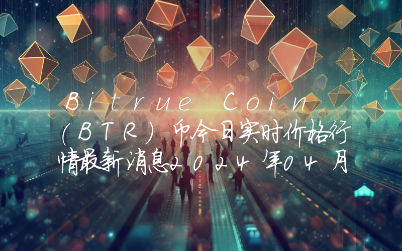 Bitrue Coin (BTR)币今日实时价格行情最新消息2024年04月07日