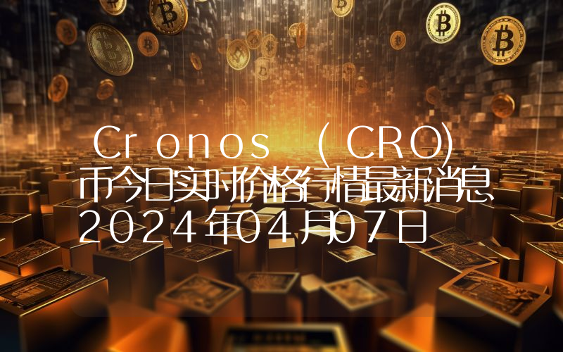 Cronos (CRO)币今日实时价格行情最新消息2024年04月07日
