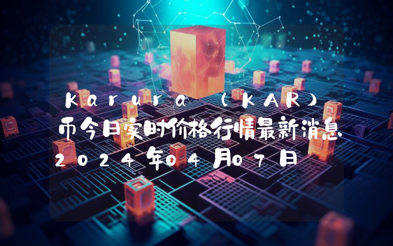 Karura (KAR)币今日实时价格行情最新消息2024年04月07日