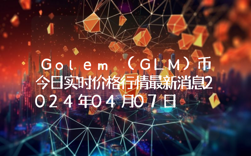 Golem (GLM)币今日实时价格行情最新消息2024年04月07日