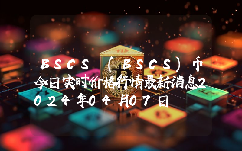 BSCS (BSCS)币今日实时价格行情最新消息2024年04月07日