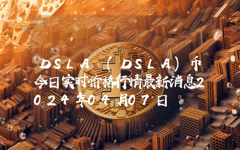 DSLA (DSLA)币今日实时价格行情最新消息2024年04月07日