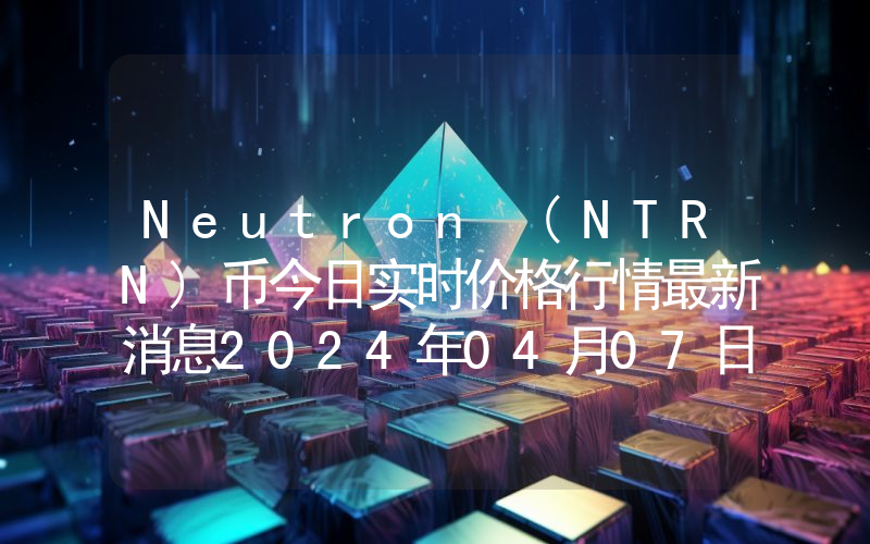 Neutron (NTRN)币今日实时价格行情最新消息2024年04月07日