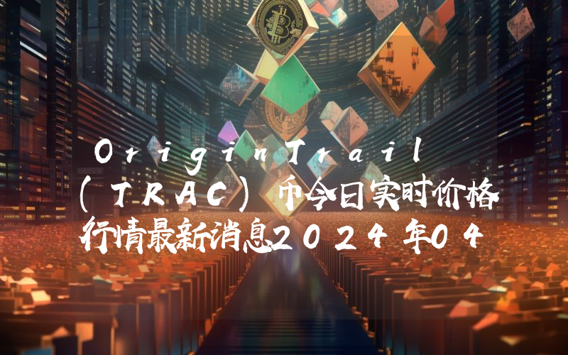 OriginTrail (TRAC)币今日实时价格行情最新消息2024年04月07日