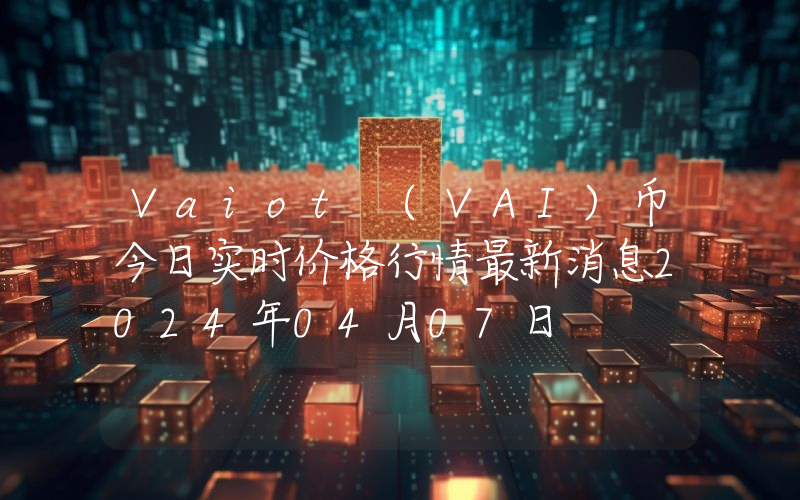 Vaiot (VAI)币今日实时价格行情最新消息2024年04月07日