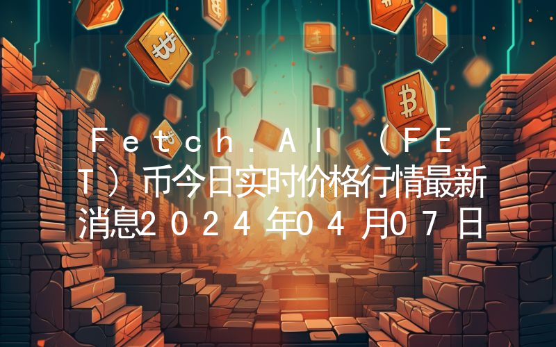 Fetch.AI (FET)币今日实时价格行情最新消息2024年04月07日