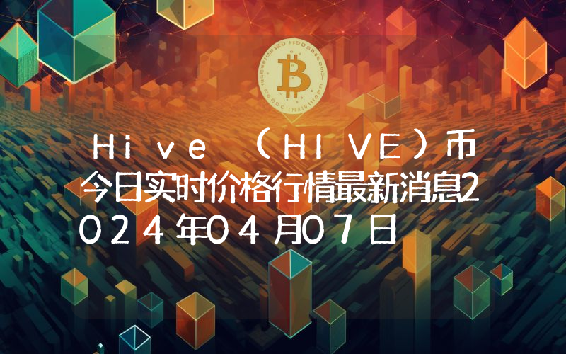Hive (HIVE)币今日实时价格行情最新消息2024年04月07日