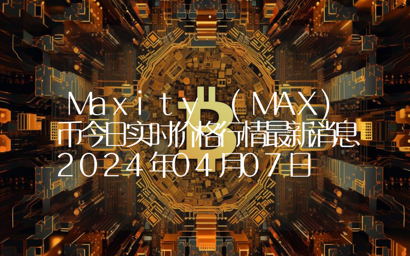 Maxity (MAX)币今日实时价格行情最新消息2024年04月07日