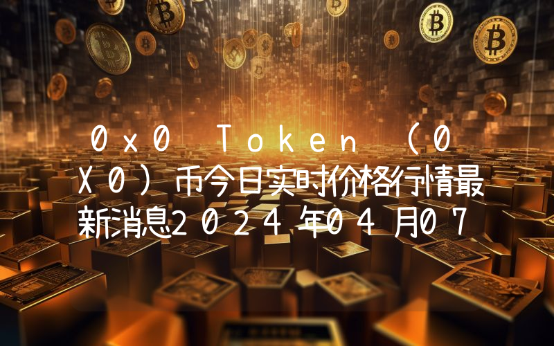 0x0 Token (0X0)币今日实时价格行情最新消息2024年04月07日