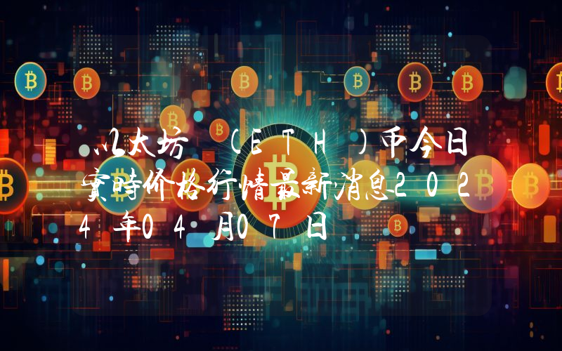 以太坊 (ETH)币今日实时价格行情最新消息2024年04月07日