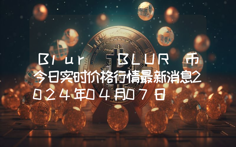 Blur (BLUR)币今日实时价格行情最新消息2024年04月07日