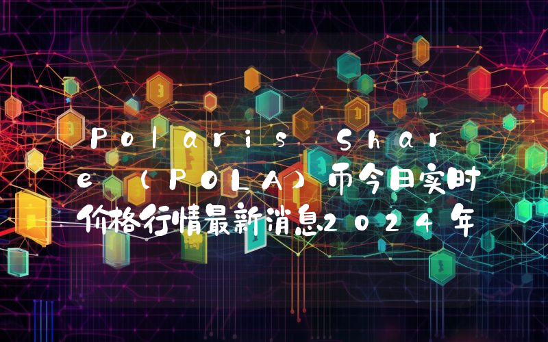 Polaris Share (POLA)币今日实时价格行情最新消息2024年04月07日