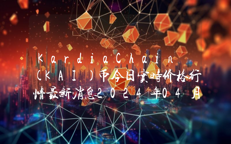 KardiaChain (KAI)币今日实时价格行情最新消息2024年04月07日