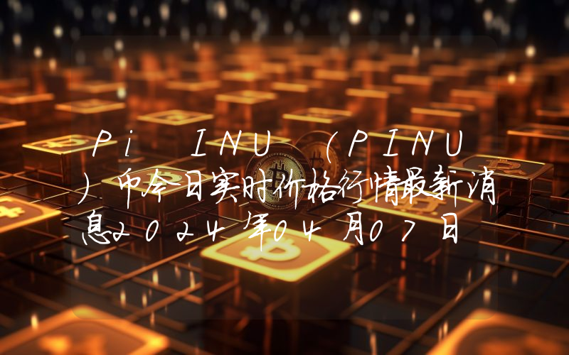 Pi INU (PINU)币今日实时价格行情最新消息2024年04月07日