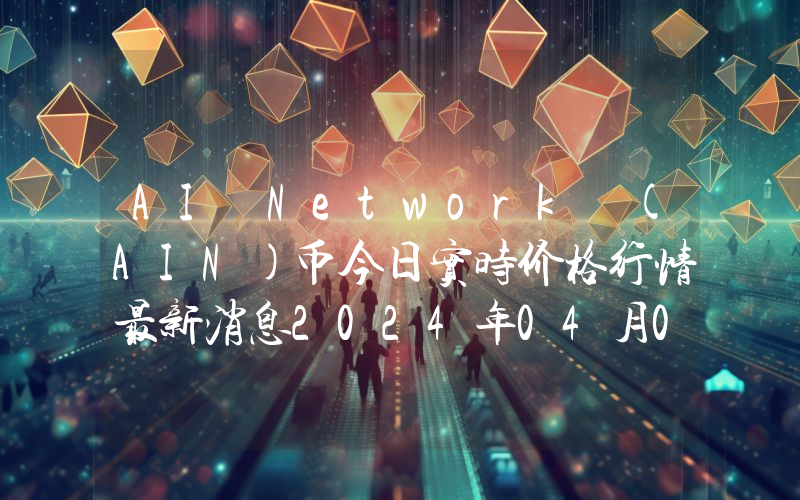 AI Network (AIN)币今日实时价格行情最新消息2024年04月07日