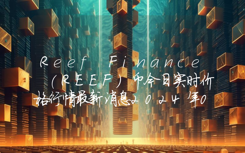 Reef Finance (REEF)币今日实时价格行情最新消息2024年04月07日