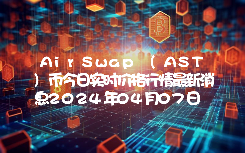 AirSwap (AST)币今日实时价格行情最新消息2024年04月07日