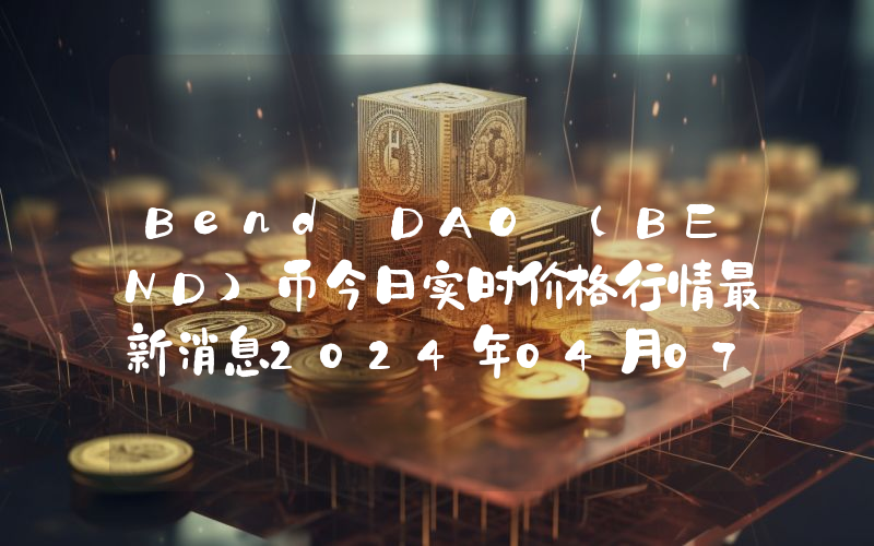 Bend DAO (BEND)币今日实时价格行情最新消息2024年04月07日