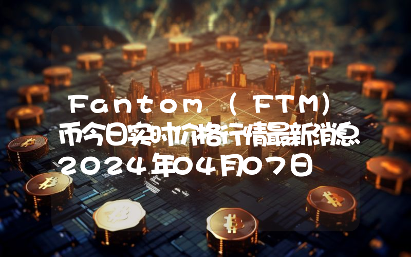 Fantom (FTM)币今日实时价格行情最新消息2024年04月07日