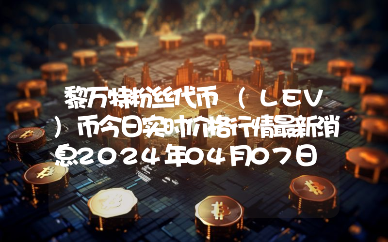 黎万特粉丝代币 (LEV)币今日实时价格行情最新消息2024年04月07日
