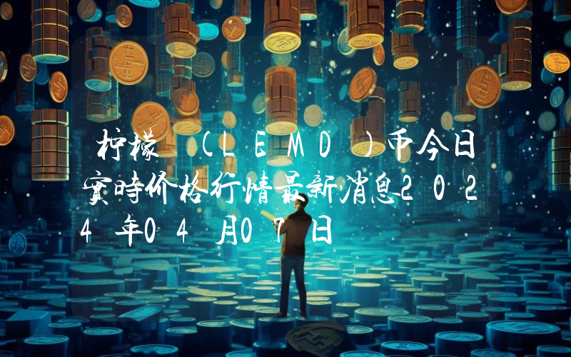 柠檬 (LEMD)币今日实时价格行情最新消息2024年04月07日
