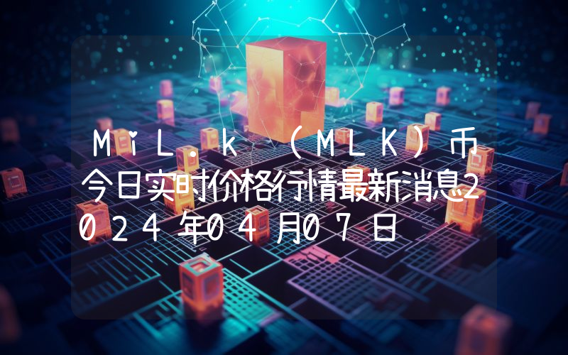 MiL.k (MLK)币今日实时价格行情最新消息2024年04月07日