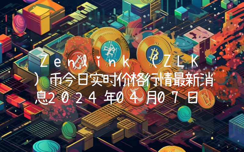 Zenlink (ZLK)币今日实时价格行情最新消息2024年04月07日