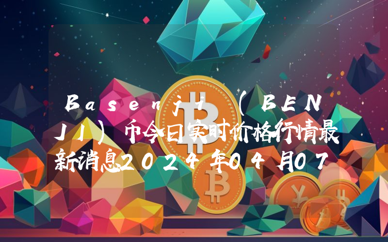 Basenji (BENJI)币今日实时价格行情最新消息2024年04月07日
