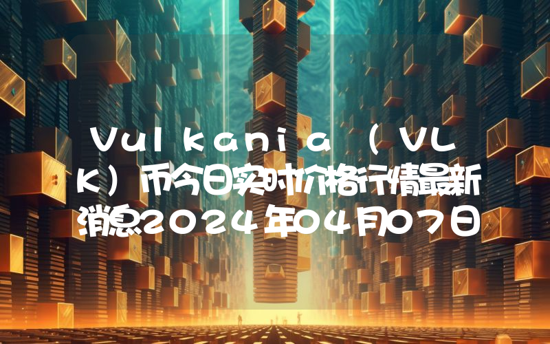 Vulkania (VLK)币今日实时价格行情最新消息2024年04月07日