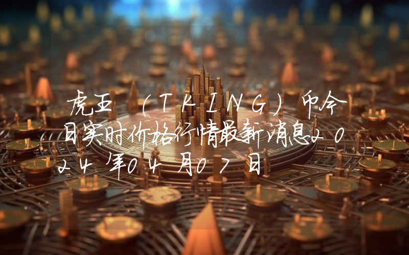 虎王 (TKING)币今日实时价格行情最新消息2024年04月07日