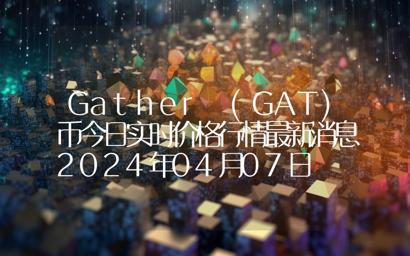 Gather (GAT)币今日实时价格行情最新消息2024年04月07日
