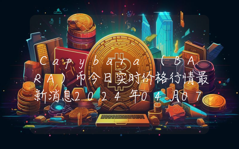 Capybara (BARA)币今日实时价格行情最新消息2024年04月07日