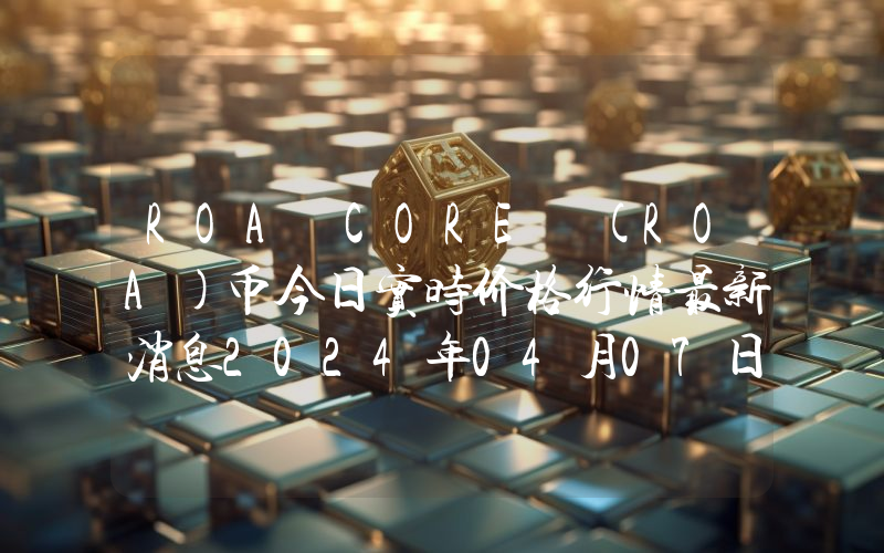 ROA CORE (ROA)币今日实时价格行情最新消息2024年04月07日