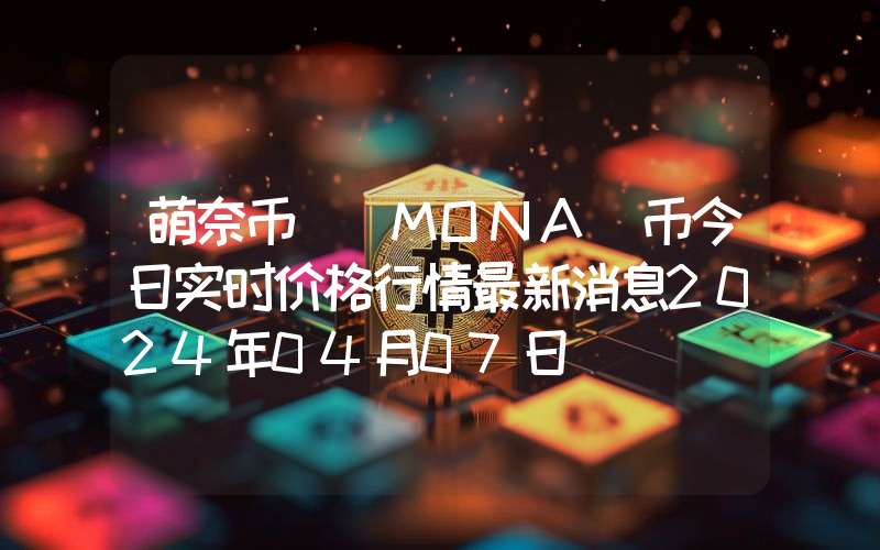 萌奈币 (MONA)币今日实时价格行情最新消息2024年04月07日
