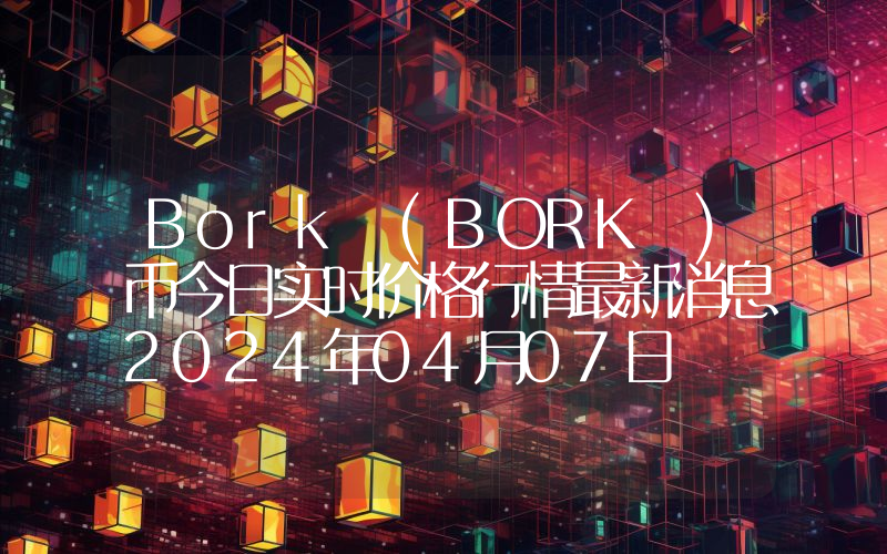 Bork (BORK )币今日实时价格行情最新消息2024年04月07日