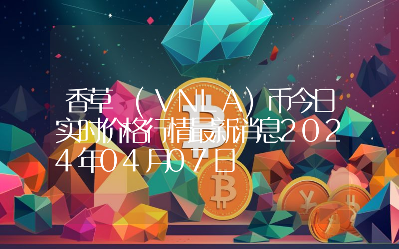 香草 (VNLA)币今日实时价格行情最新消息2024年04月07日